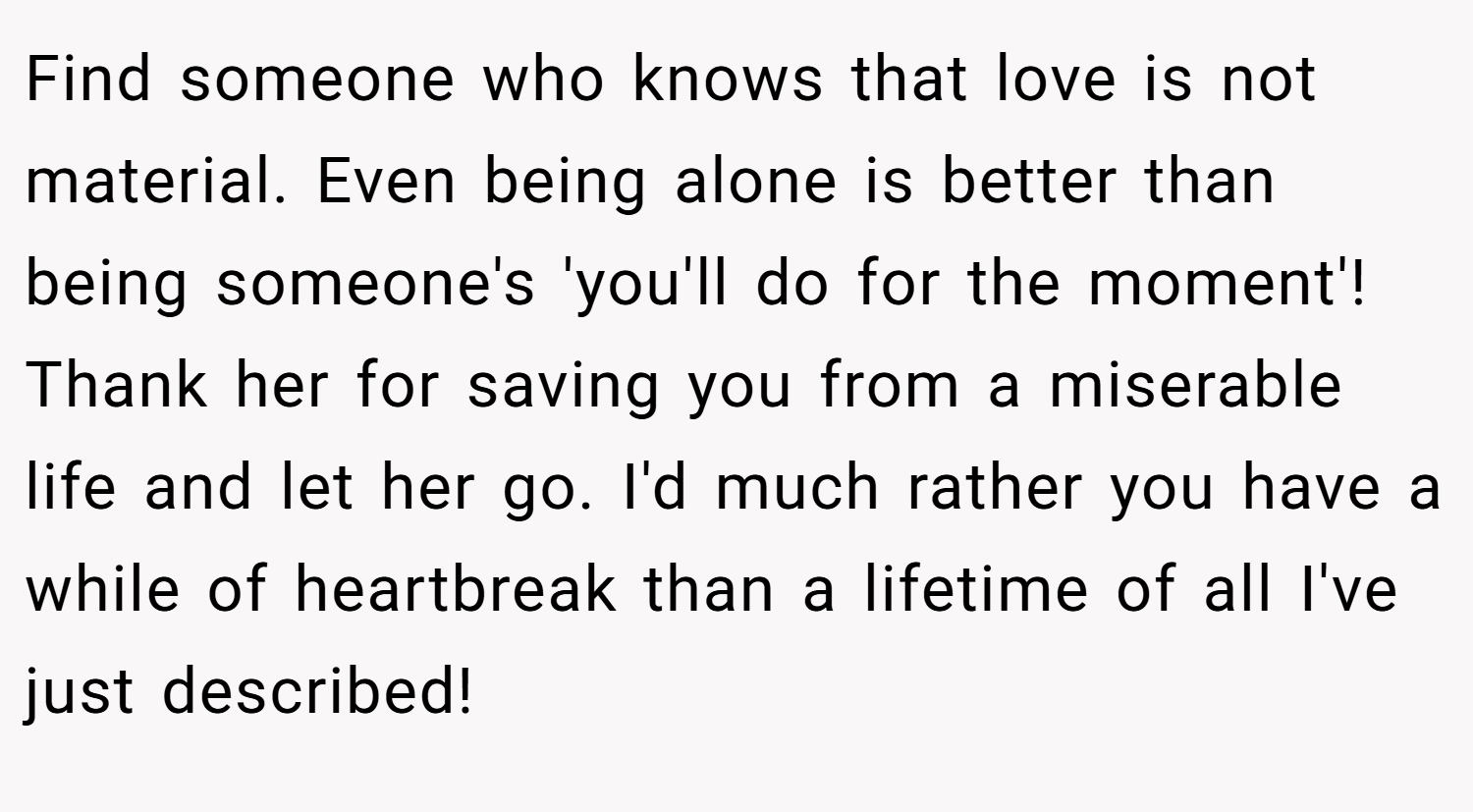 Find someone who knows that love is not material. Even being alone is better than being someone's 'you'll do for the moment'! Thank her for saving you from a miserable life and let her go. I'd much rather you have a while of heartbreak than a lifetime of all I've just described!