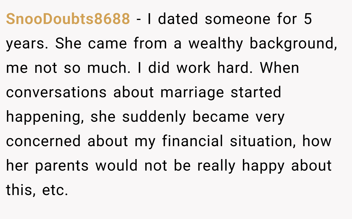 SnooDoubts8688 − I dated someone for 5 years. She came from a wealthy background, me not so much. I did work hard. When conversations about marriage started happening, she suddenly became very concerned about my financial situation, how her parents would not be really happy about this, etc.
