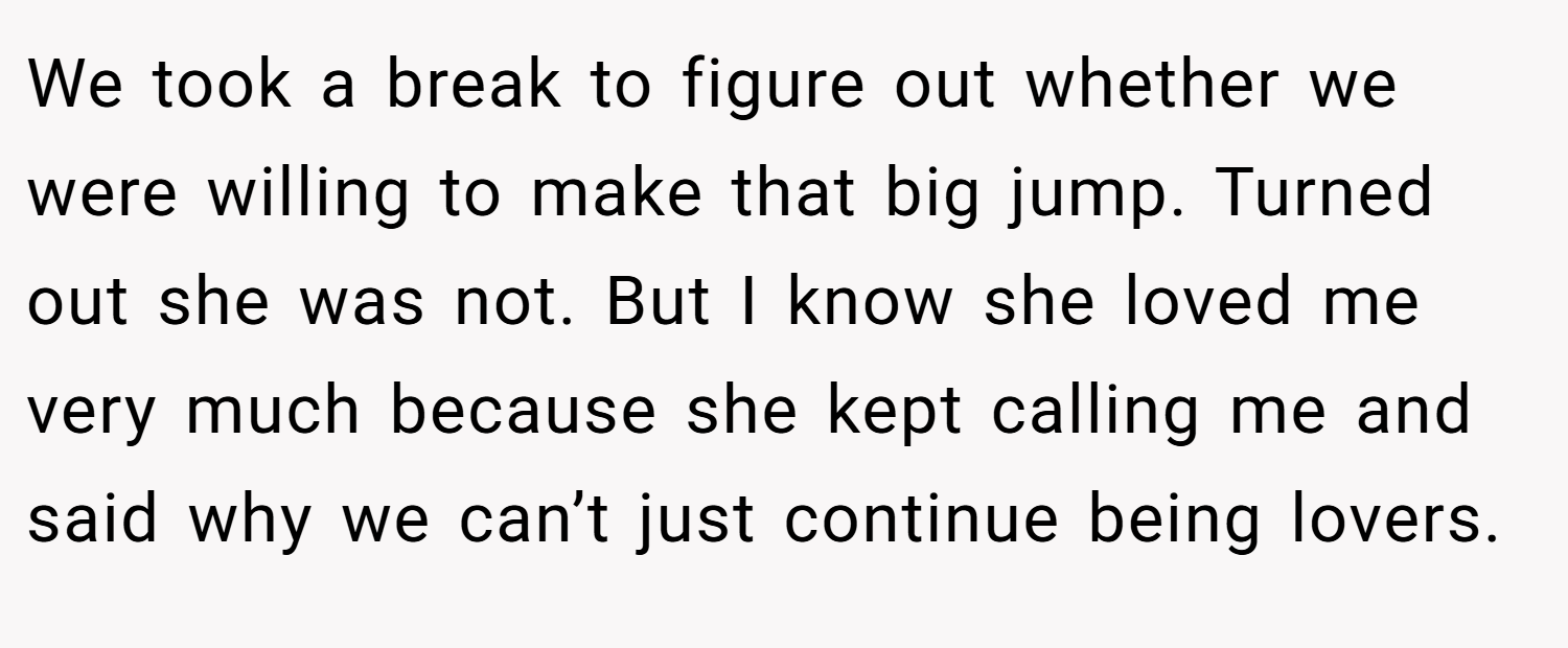 We took a break to figure out whether we were willing to make that big jump. Turned out she was not. But I know she loved me very much because she kept calling me and said why we can’t just continue being lovers.