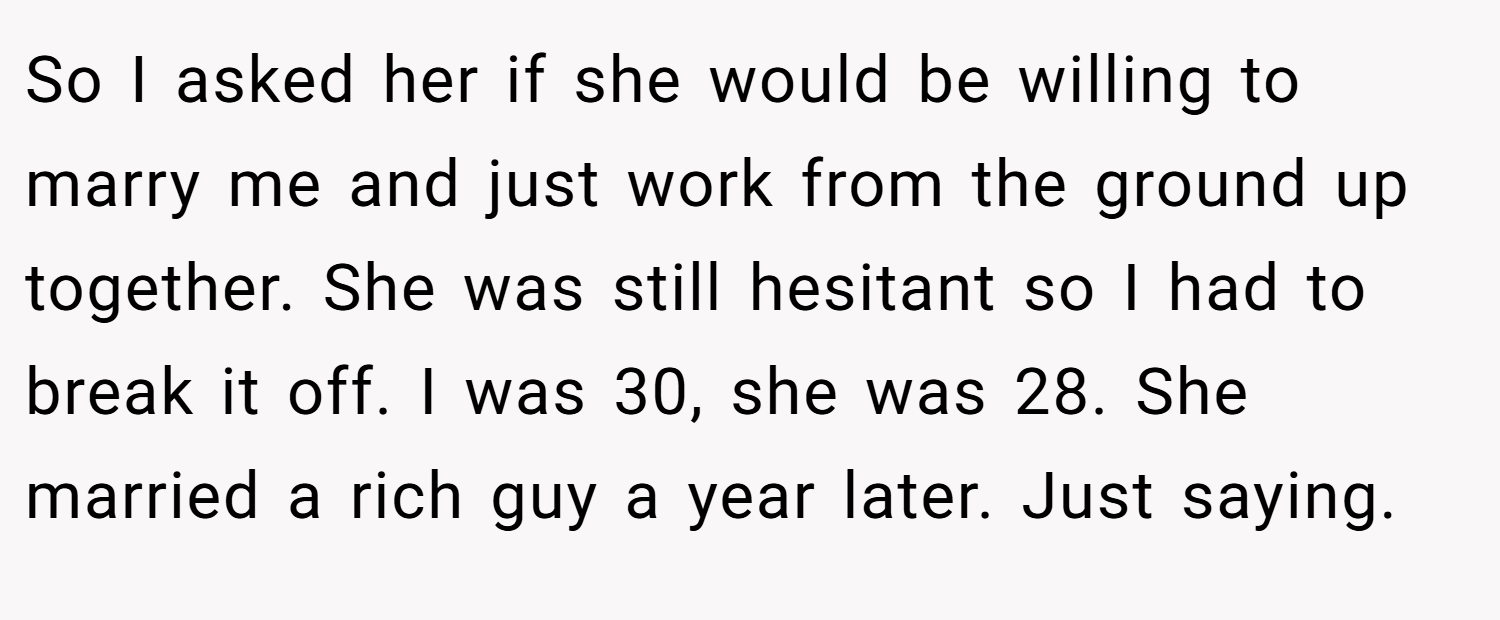 So I asked her if she would be willing to marry me and just work from the ground up together. She was still hesitant so I had to break it off. I was 30, she was 28. She married a rich guy a year later. Just saying.