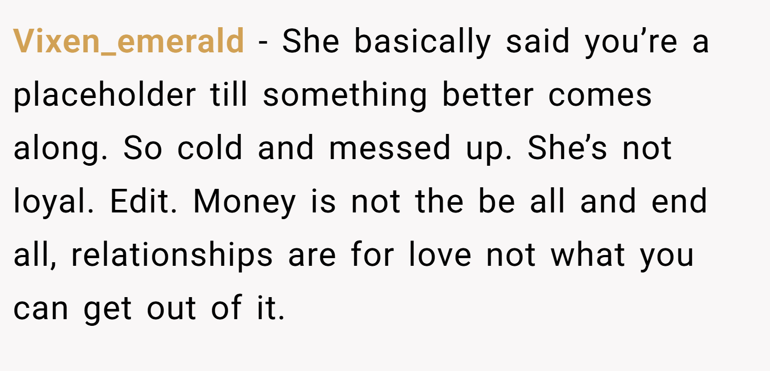 Vixen_emerald − She basically said you’re a placeholder till something better comes along. So cold and messed up. She’s not loyal. Edit. Money is not the be all and end all, relationships are for love not what you can get out of it.