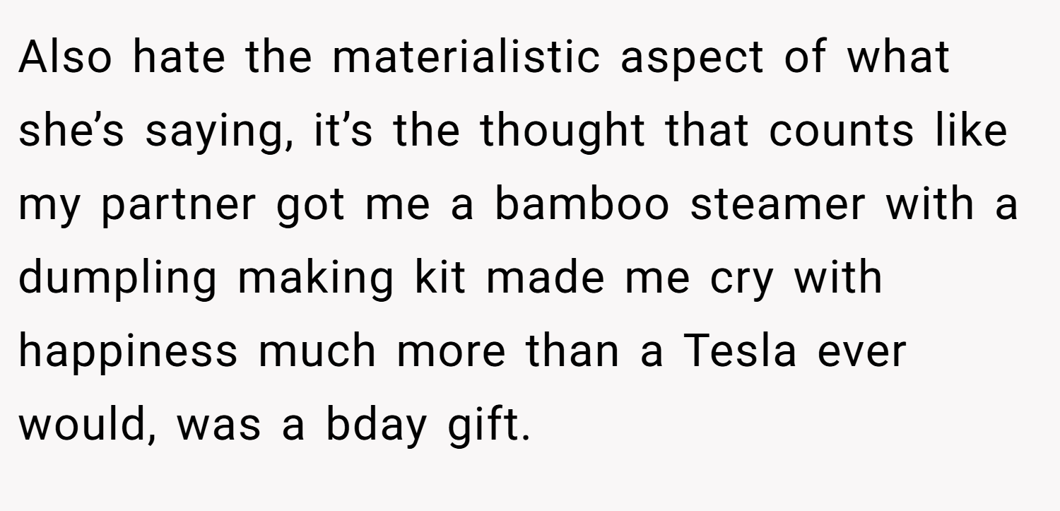 Also hate the materialistic aspect of what she’s saying, it’s the thought that counts like my partner got me a bamboo steamer with a dumpling making kit made me cry with happiness much more than a Tesla ever would, was a bday gift.