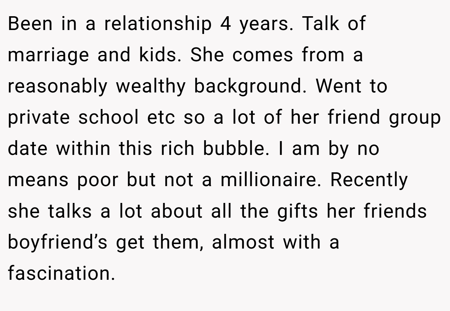 Been in a relationship 4 years. Talk of marriage and kids. She comes from a reasonably wealthy background. Went to private school etc so a lot of her friend group date within this rich bubble. I am by no means poor but not a millionaire. Recently she talks a lot about all the gifts her friends boyfriend’s get them, almost with a fascination.
