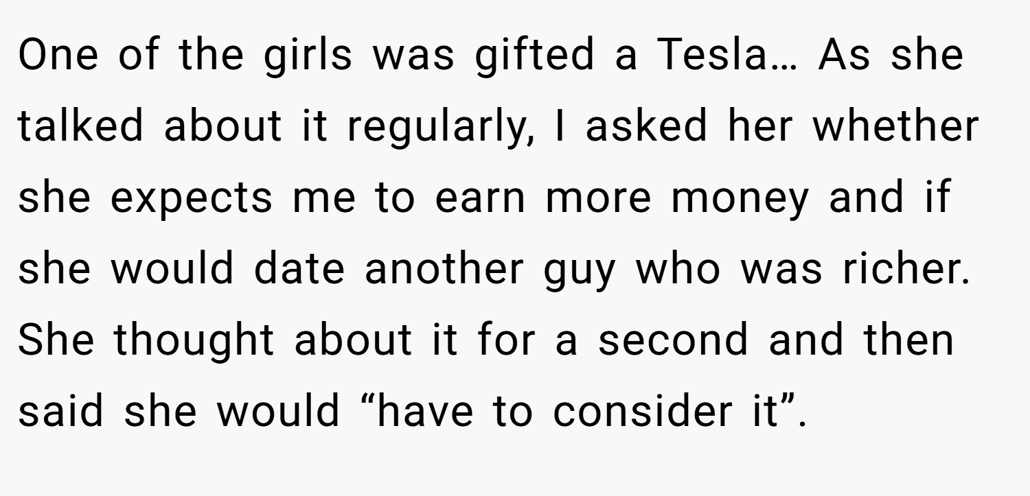 One of the girls was gifted a Tesla… As she talked about it regularly, I asked her whether she expects me to earn more money and if she would date another guy who was richer. She thought about it for a second and then said she would “have to consider it”.