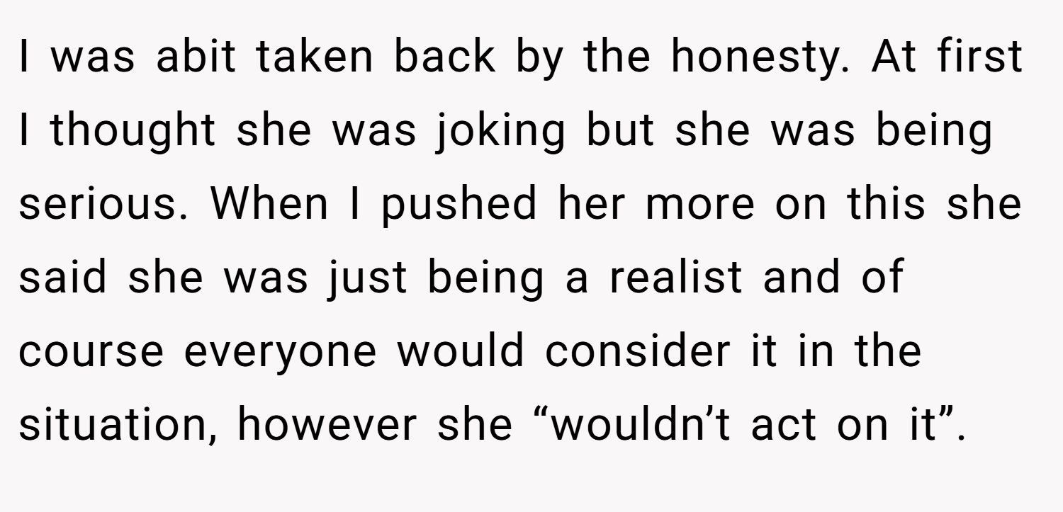 I was abit taken back by the honesty. At first I thought she was joking but she was being serious. When I pushed her more on this she said she was just being a realist and of course everyone would consider it in the situation, however she “wouldn’t act on it”.