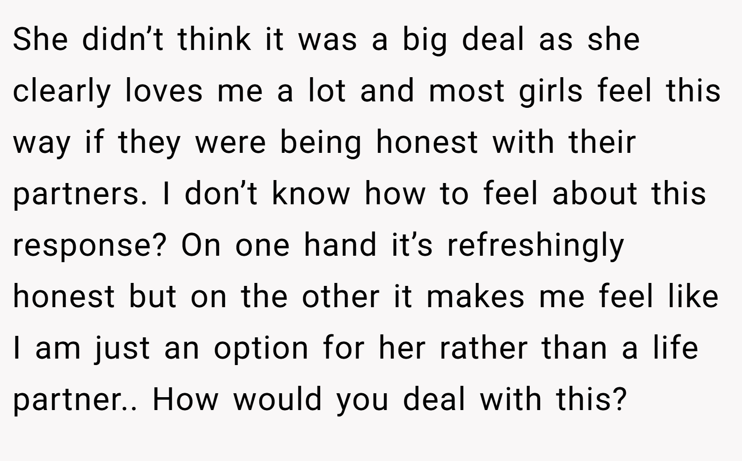 She didn’t think it was a big deal as she clearly loves me a lot and most girls feel this way if they were being honest with their partners. I don’t know how to feel about this response? On one hand it’s refreshingly honest but on the other it makes me feel like I am just an option for her rather than a life partner.. How would you deal with this?