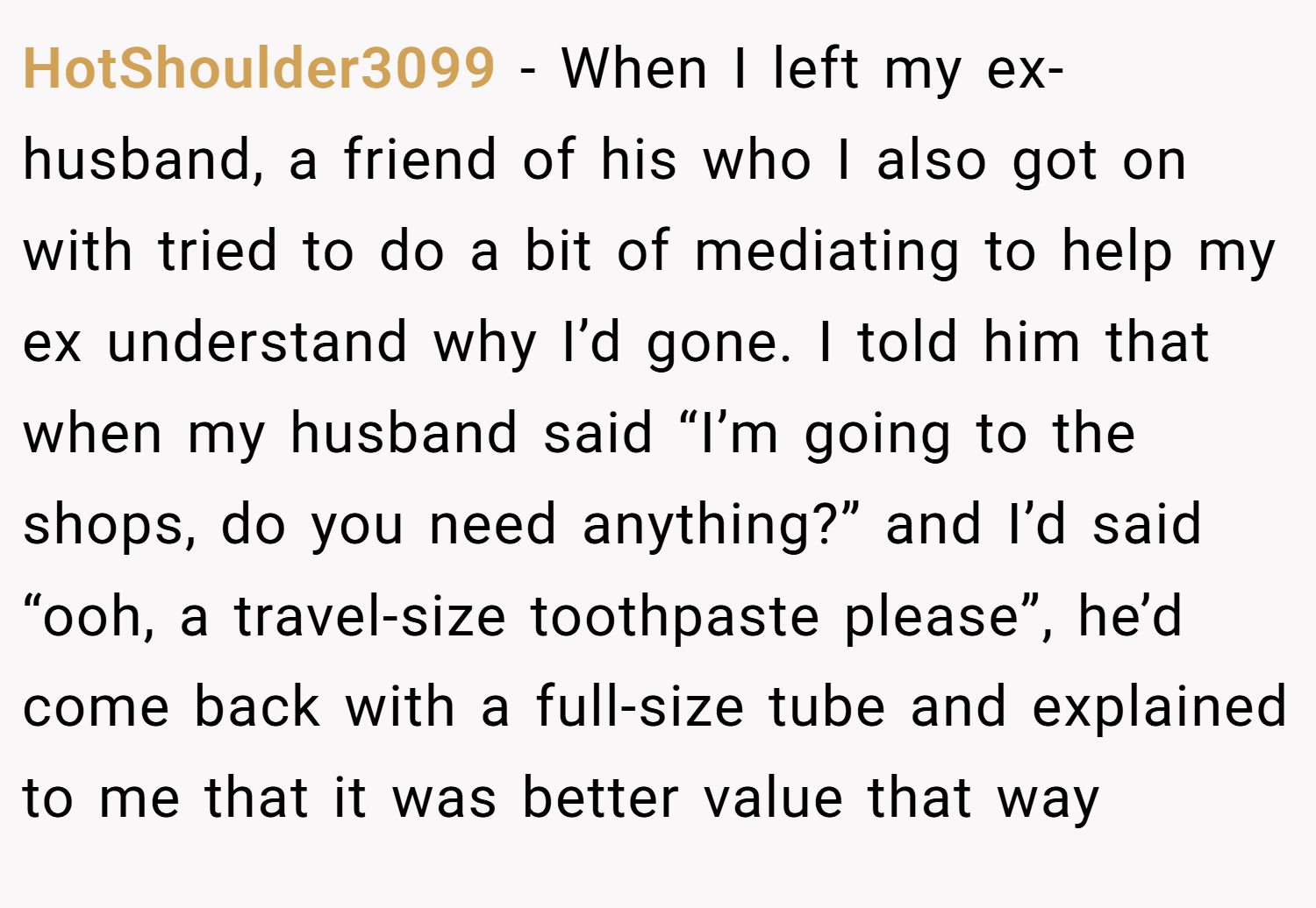 HotShoulder3099 − When I left my ex-husband, a friend of his who I also got on with tried to do a bit of mediating to help my ex understand why I’d gone. I told him that when my husband said “I’m going to the shops, do you need anything?” and I’d said “ooh, a travel-size toothpaste please”, he’d come back with a full-size tube and explained to me that it was better value that way