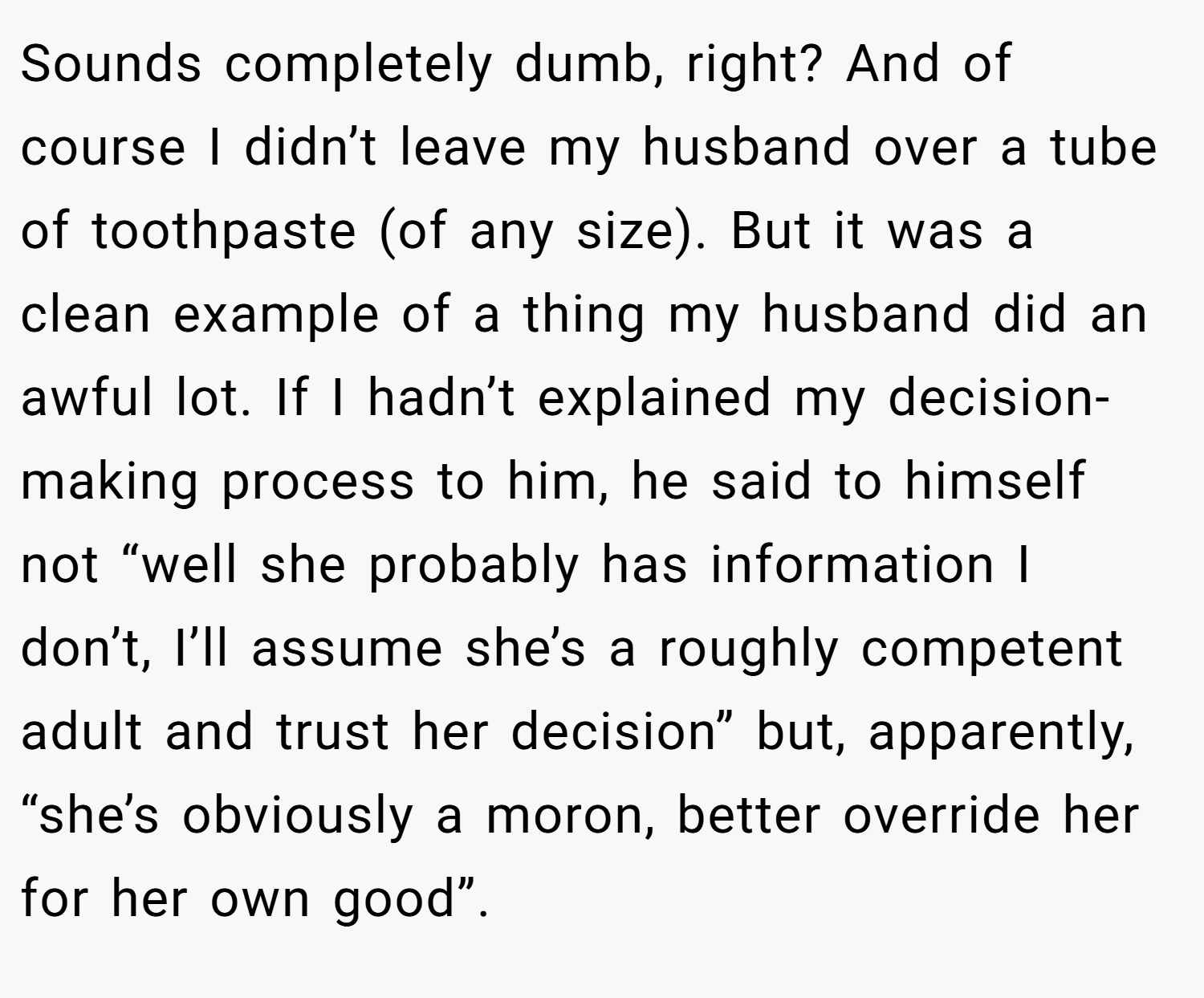 Sounds completely dumb, right? And of course I didn’t leave my husband over a tube of toothpaste (of any size). But it was a clean example of a thing my husband did an awful lot. If I hadn’t explained my decision-making process to him, he said to himself not “well she probably has information I don’t, I’ll assume she’s a roughly competent adult and trust her decision” but, apparently, “she’s obviously a moron, better override her for her own good”.