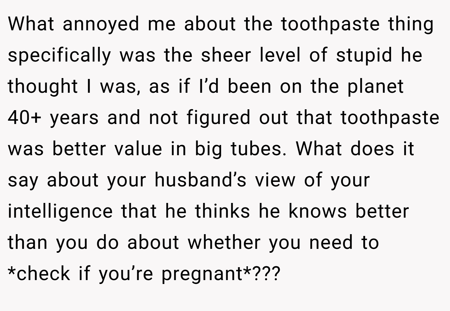 What annoyed me about the toothpaste thing specifically was the sheer level of stupid he thought I was, as if I’d been on the planet 40+ years and not figured out that toothpaste was better value in big tubes. What does it say about your husband’s view of your intelligence that he thinks he knows better than you do about whether you need to *check if you’re pregnant*???