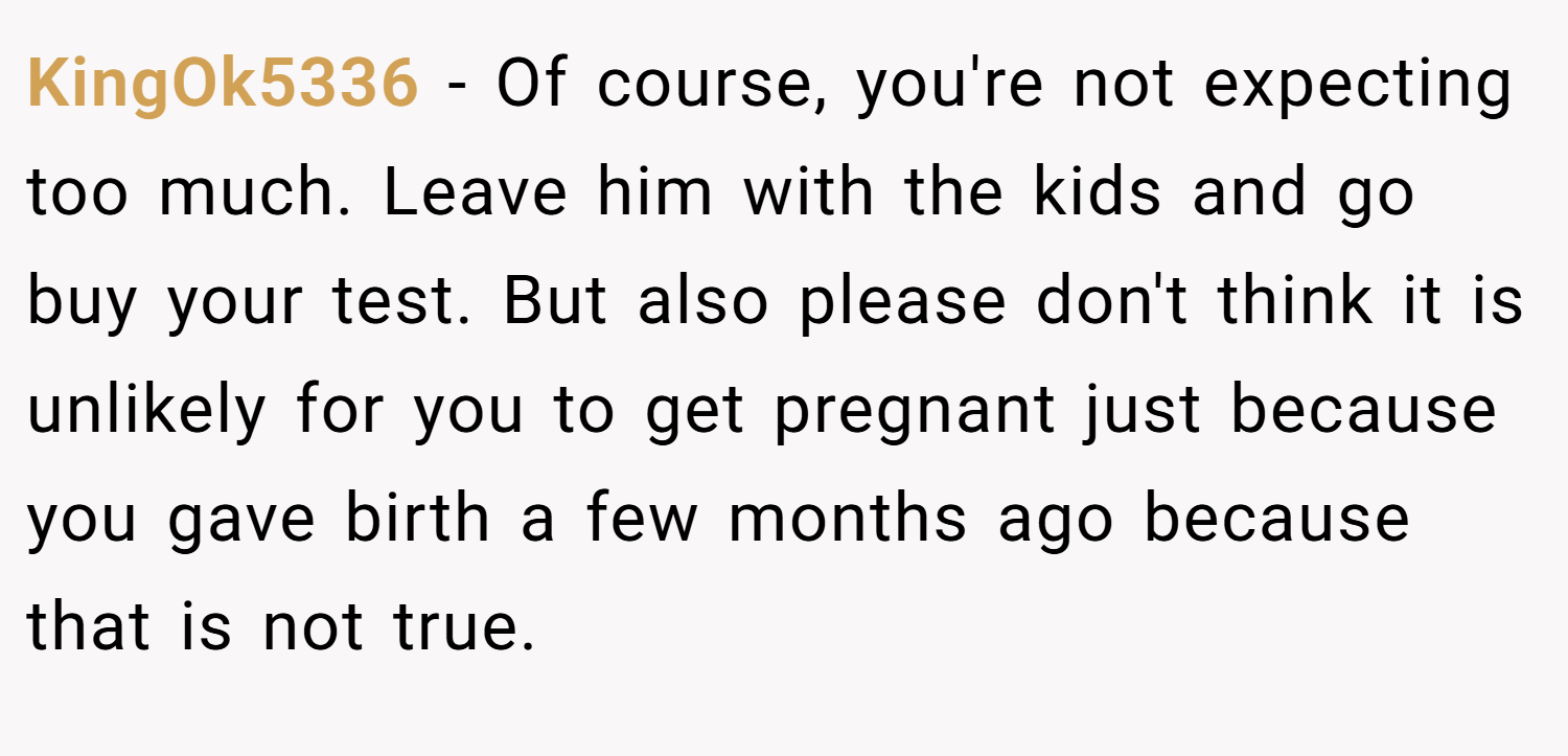 KingOk5336 − Of course, you're not expecting too much. Leave him with the kids and go buy your test. But also please don't think it is unlikely for you to get pregnant just because you gave birth a few months ago because that is not true.