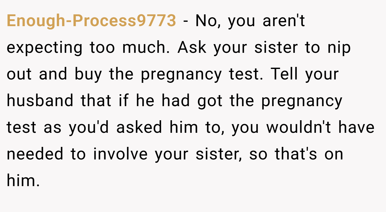 Enough-Process9773 − No, you aren't expecting too much. Ask your sister to nip out and buy the pregnancy test. Tell your husband that if he had got the pregnancy test as you'd asked him to, you wouldn't have needed to involve your sister, so that's on him.