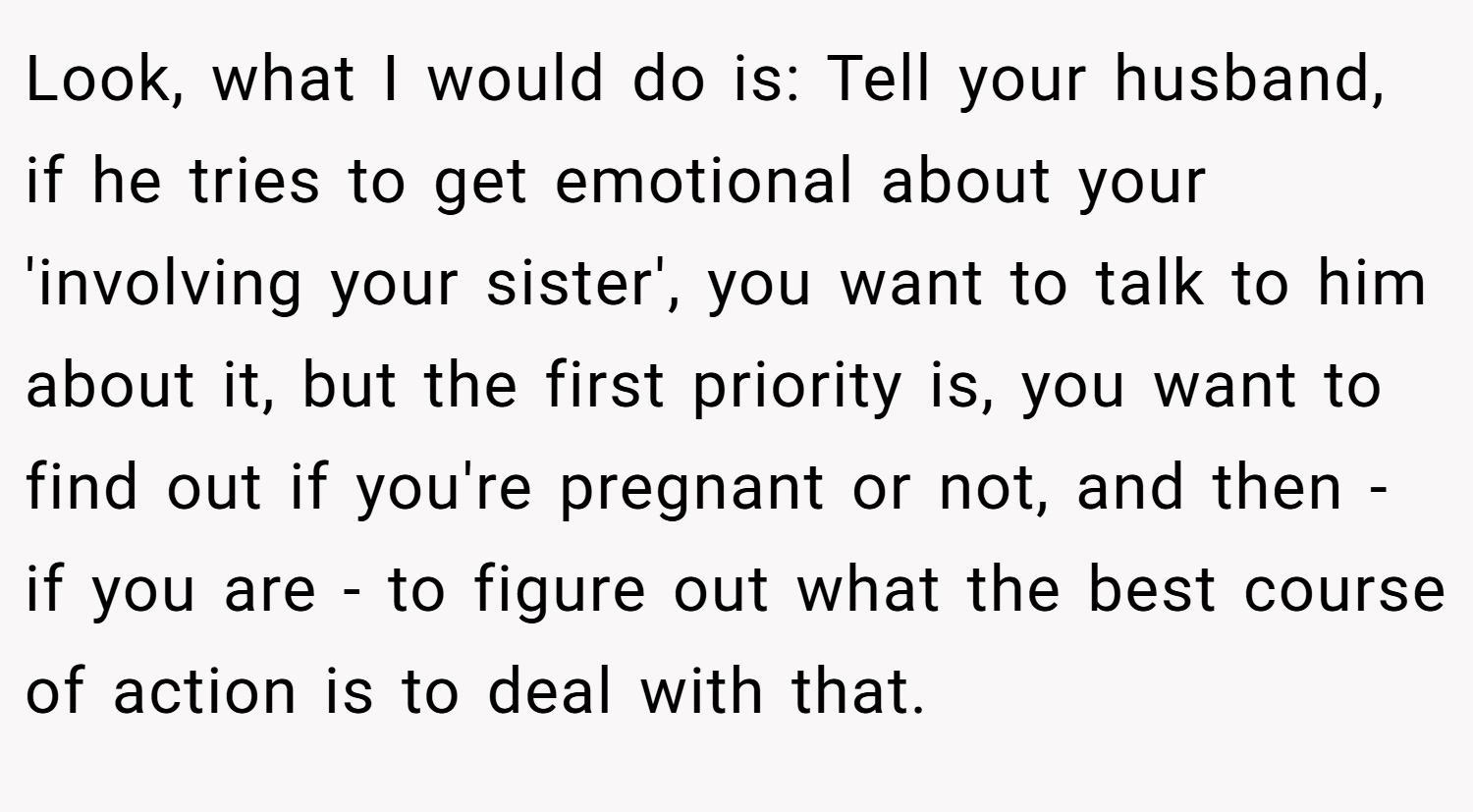 Look, what I would do is: Tell your husband, if he tries to get emotional about your 'involving your sister', you want to talk to him about it, but the first priority is, you want to find out if you're pregnant or not, and then - if you are - to figure out what the best course of action is to deal with that.