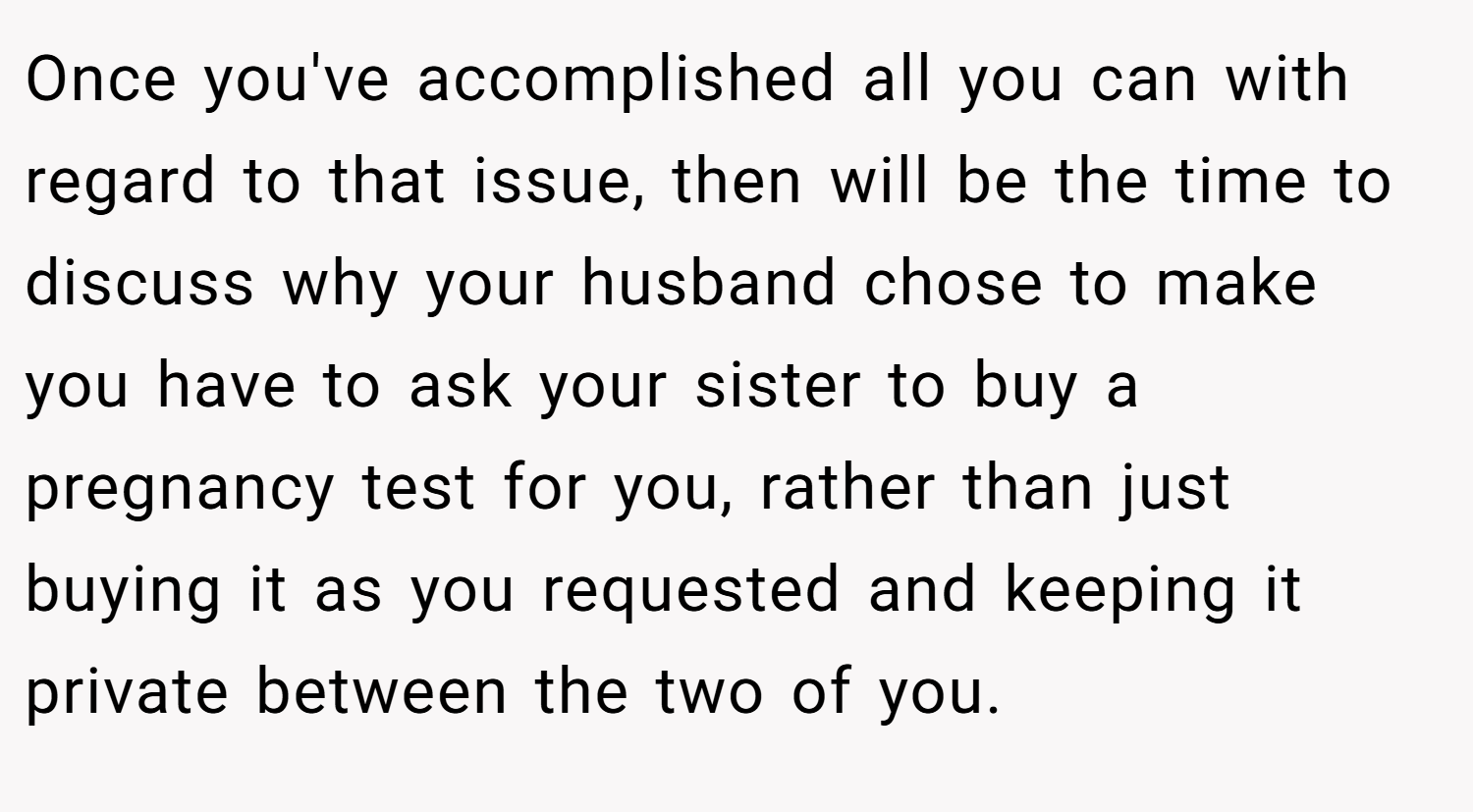 Once you've accomplished all you can with regard to that issue, then will be the time to discuss why your husband chose to make you have to ask your sister to buy a pregnancy test for you, rather than just buying it as you requested and keeping it private between the two of you.