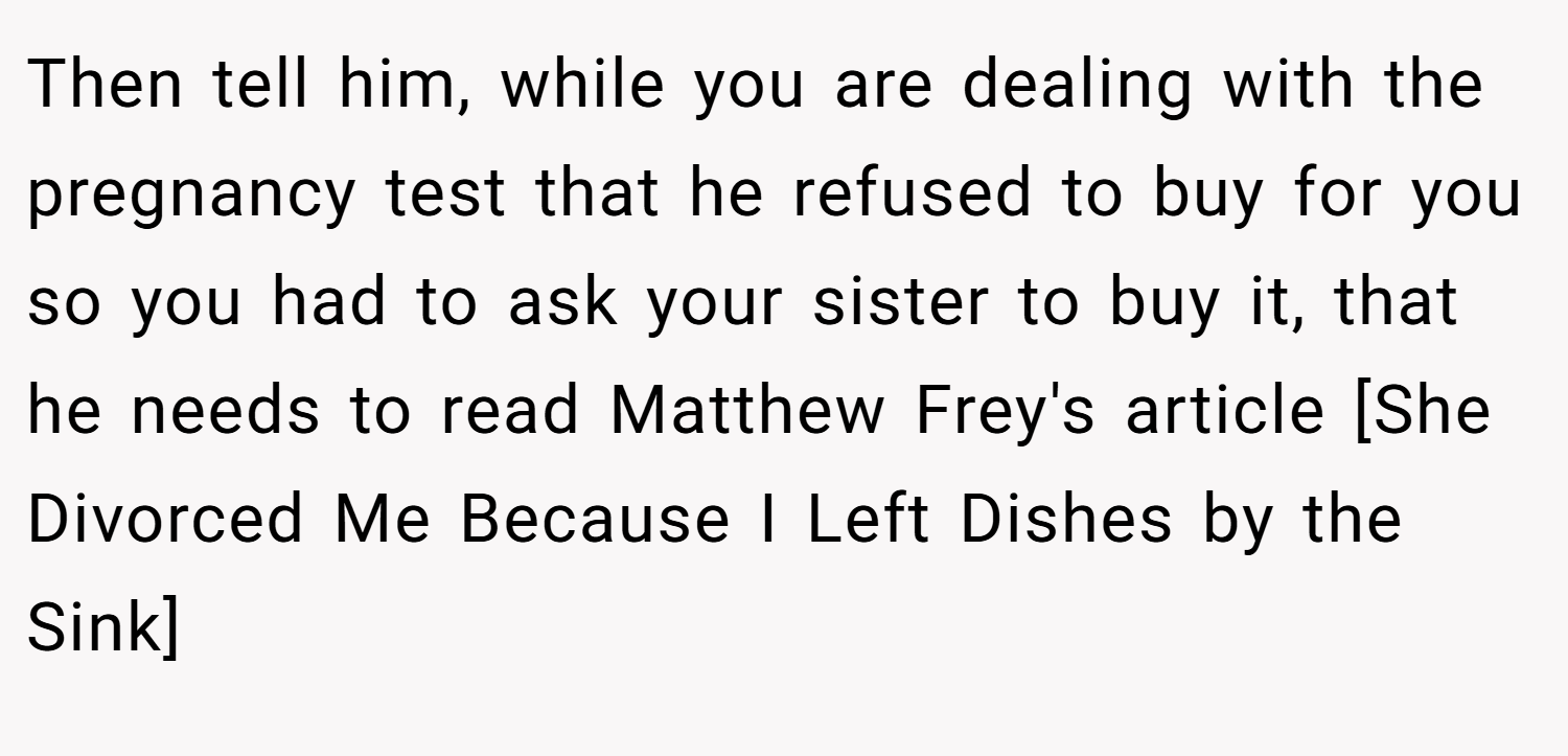Then tell him, while you are dealing with the pregnancy test that he refused to buy for you so you had to ask your sister to buy it, that he needs to read Matthew Frey's article [She Divorced Me Because I Left Dishes by the Sink]