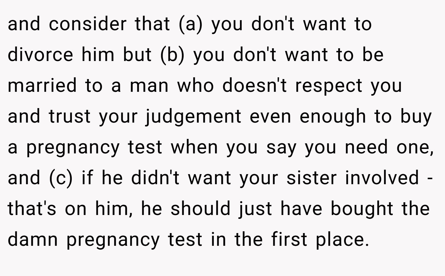 and consider that (a) you don't want to divorce him but (b) you don't want to be married to a man who doesn't respect you and trust your judgement even enough to buy a pregnancy test when you say you need one, and (c) if he didn't want your sister involved - that's on him, he should just have bought the damn pregnancy test in the first place.