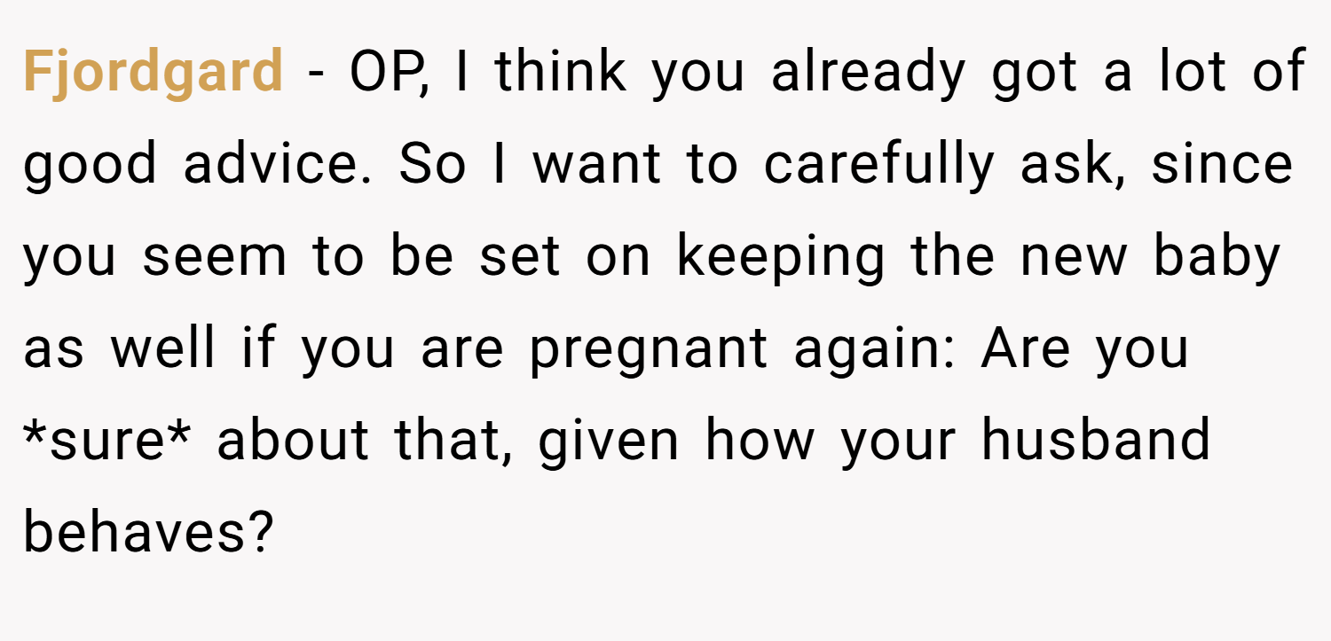 Fjordgard − OP, I think you already got a lot of good advice. So I want to carefully ask, since you seem to be set on keeping the new baby as well if you are pregnant again: Are you *sure* about that, given how your husband behaves?
