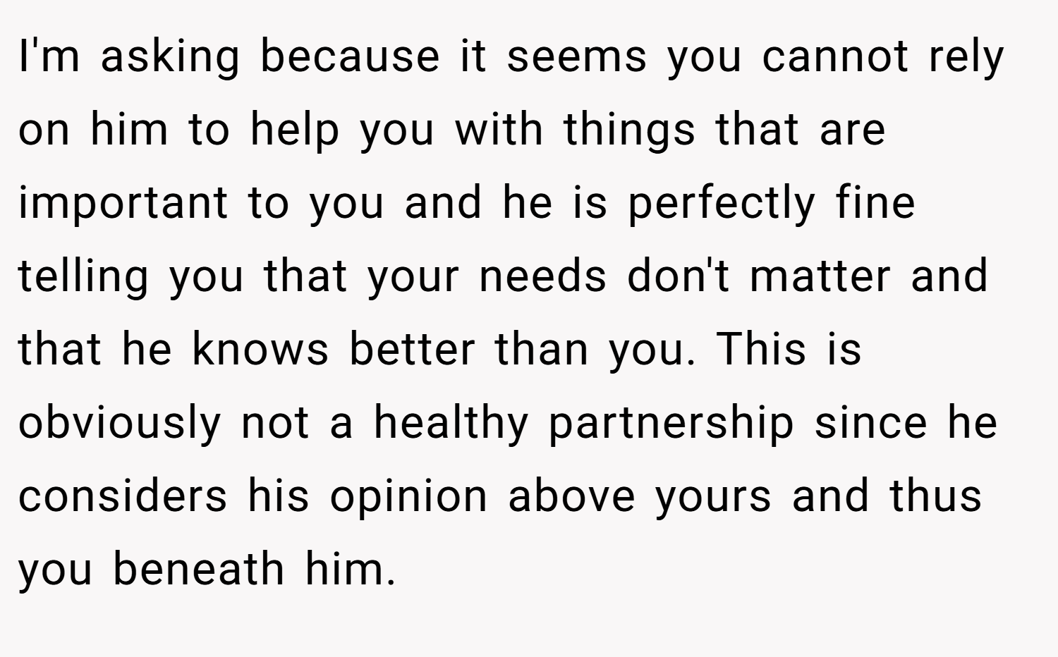 I'm asking because it seems you cannot rely on him to help you with things that are important to you and he is perfectly fine telling you that your needs don't matter and that he knows better than you. This is obviously not a healthy partnership since he considers his opinion above yours and thus you beneath him.