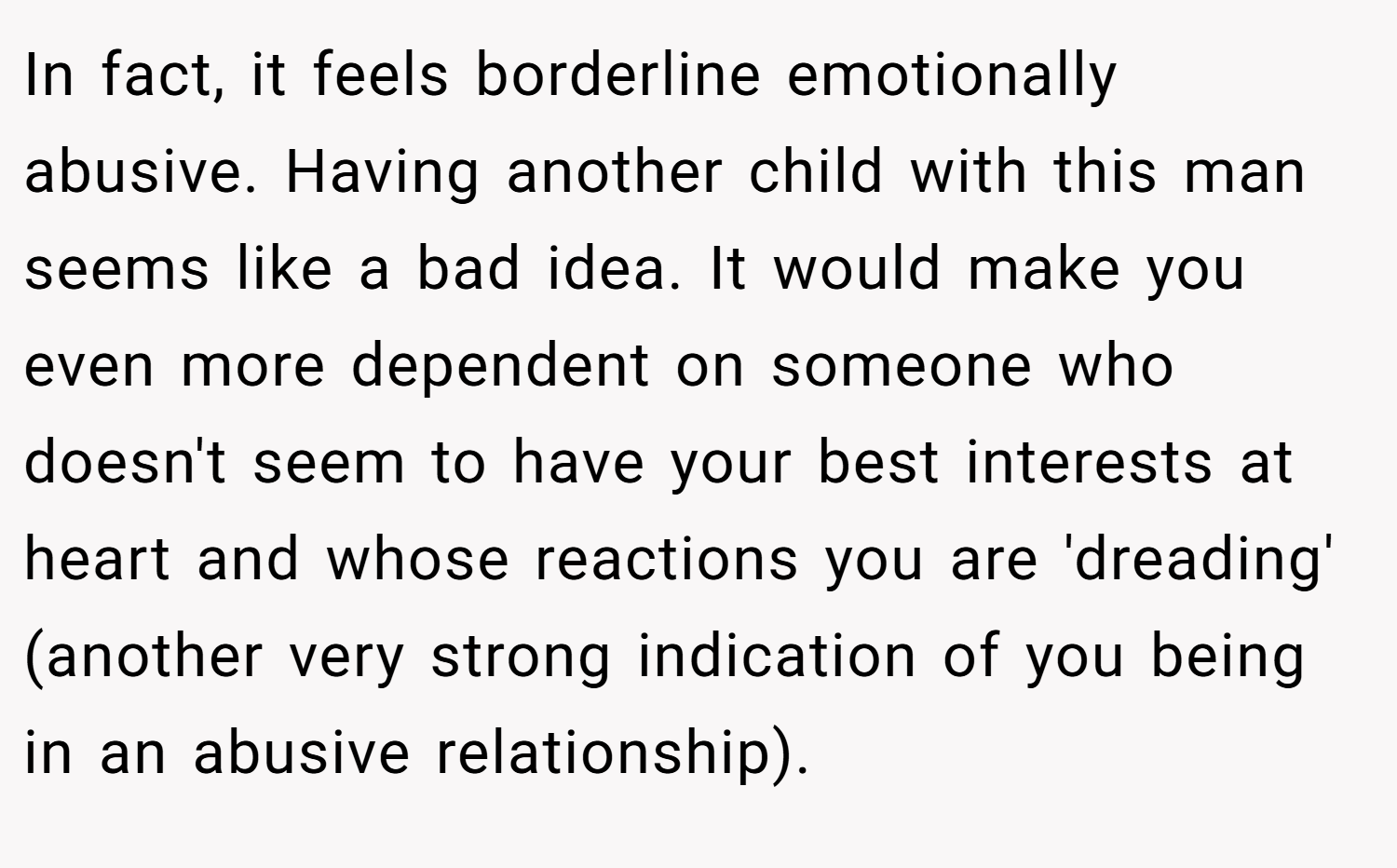 In fact, it feels borderline emotionally abusive. Having another child with this man seems like a bad idea. It would make you even more dependent on someone who doesn't seem to have your best interests at heart and whose reactions you are 'dreading' (another very strong indication of you being in an abusive relationship).
