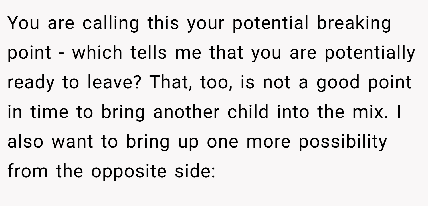 You are calling this your potential breaking point - which tells me that you are potentially ready to leave? That, too, is not a good point in time to bring another child into the mix. I also want to bring up one more possibility from the opposite side: