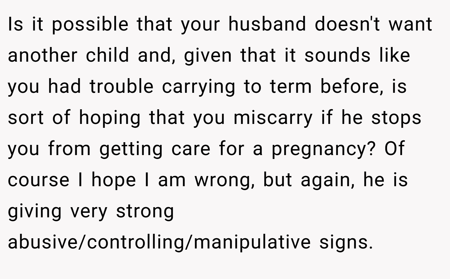 Is it possible that your husband doesn't want another child and, given that it sounds like you had trouble carrying to term before, is sort of hoping that you miscarry if he stops you from getting care for a pregnancy? Of course I hope I am wrong, but again, he is giving very strong abusive/controlling/manipulative signs.