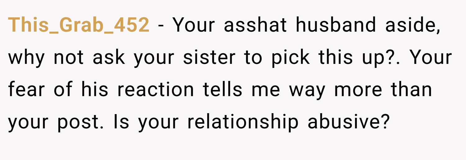 This_Grab_452 − Your asshat husband aside, why not ask your sister to pick this up?. Your fear of his reaction tells me way more than your post. Is your relationship abusive?