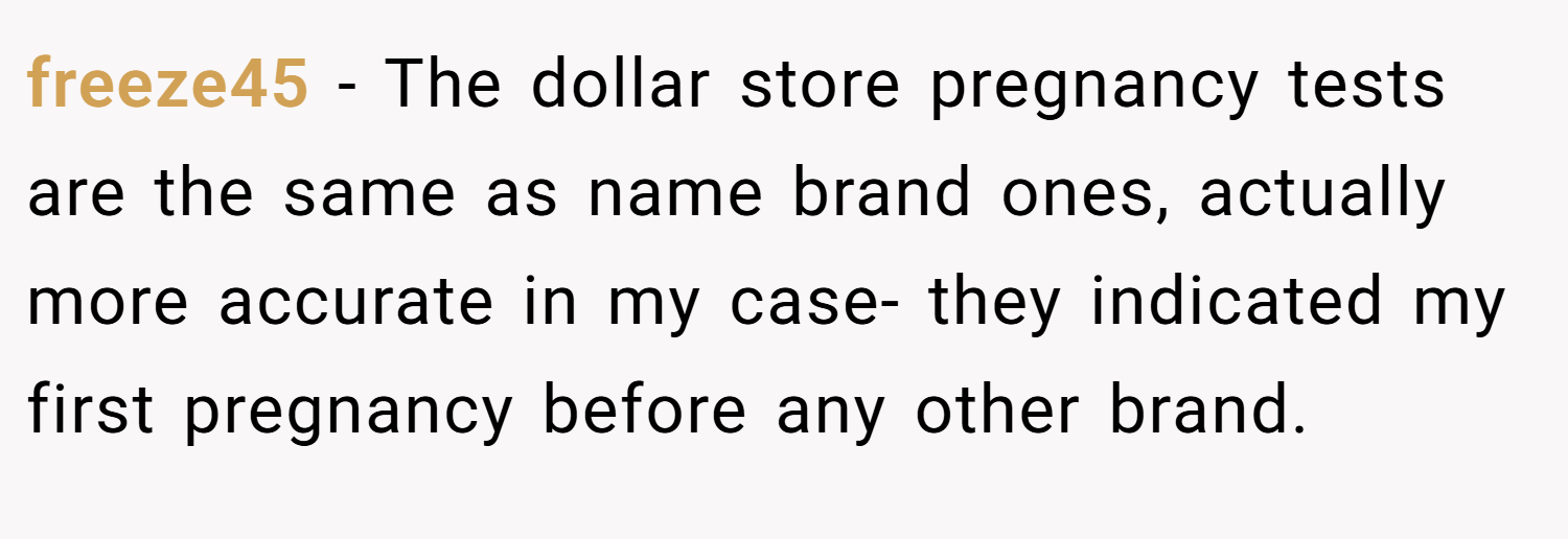 freeze45 − The dollar store pregnancy tests are the same as name brand ones, actually more accurate in my case- they indicated my first pregnancy before any other brand.