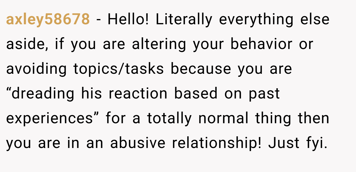 axley58678 − Hello! Literally everything else aside, if you are altering your behavior or avoiding topics/tasks because you are “dreading his reaction based on past experiences” for a totally normal thing then you are in an abusive relationship! Just fyi.