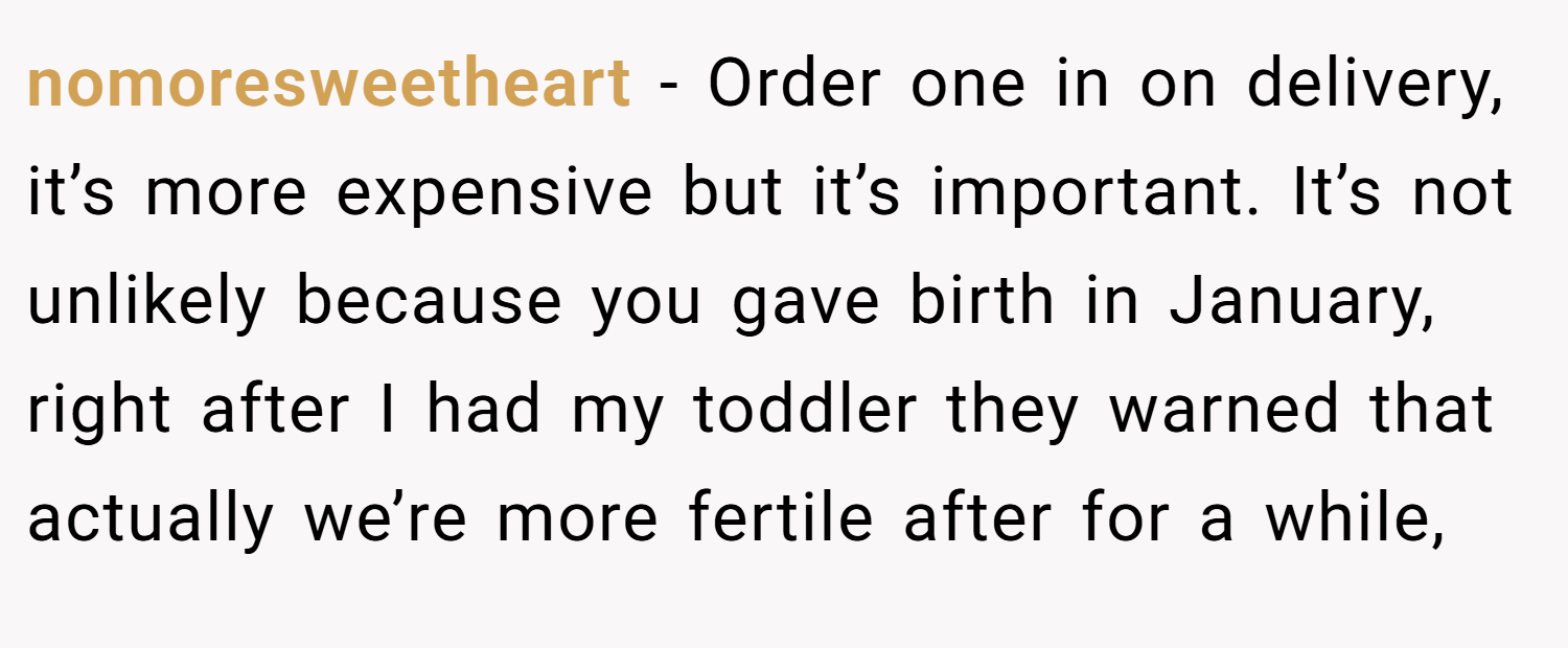 nomoresweetheart − Order one in on delivery, it’s more expensive but it’s important. It’s not unlikely because you gave birth in January, right after I had my toddler they warned that actually we’re more fertile after for a while,