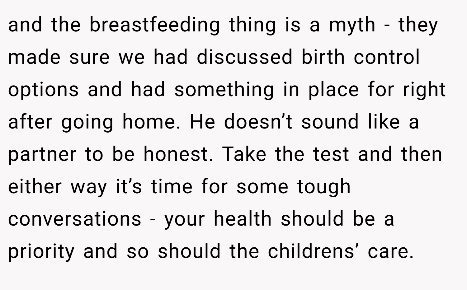 and the breastfeeding thing is a myth - they made sure we had discussed birth control options and had something in place for right after going home. He doesn’t sound like a partner to be honest. Take the test and then either way it’s time for some tough conversations - your health should be a priority and so should the childrens’ care.