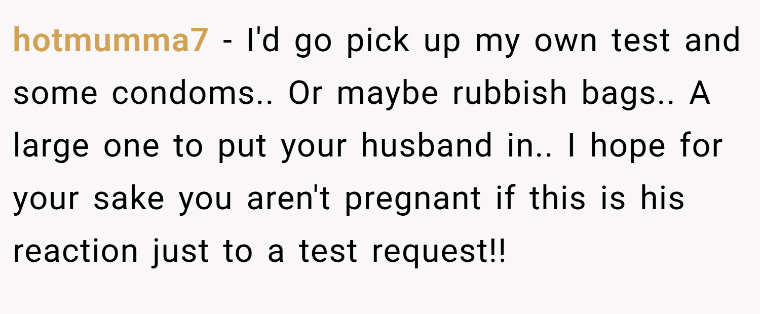 hotmumma7 − I'd go pick up my own test and some condoms.. Or maybe rubbish bags.. A large one to put your husband in.. I hope for your sake you aren't pregnant if this is his reaction just to a test request!!