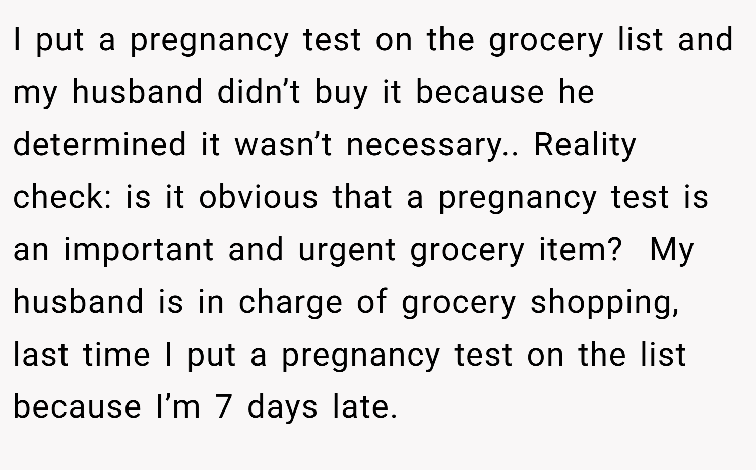 I put a pregnancy test on the grocery list and my husband didn’t buy it because he determined it wasn’t necessary.. Reality check: is it obvious that a pregnancy test is an important and urgent grocery item?  My husband is in charge of grocery shopping, last time I put a pregnancy test on the list because I’m 7 days late.