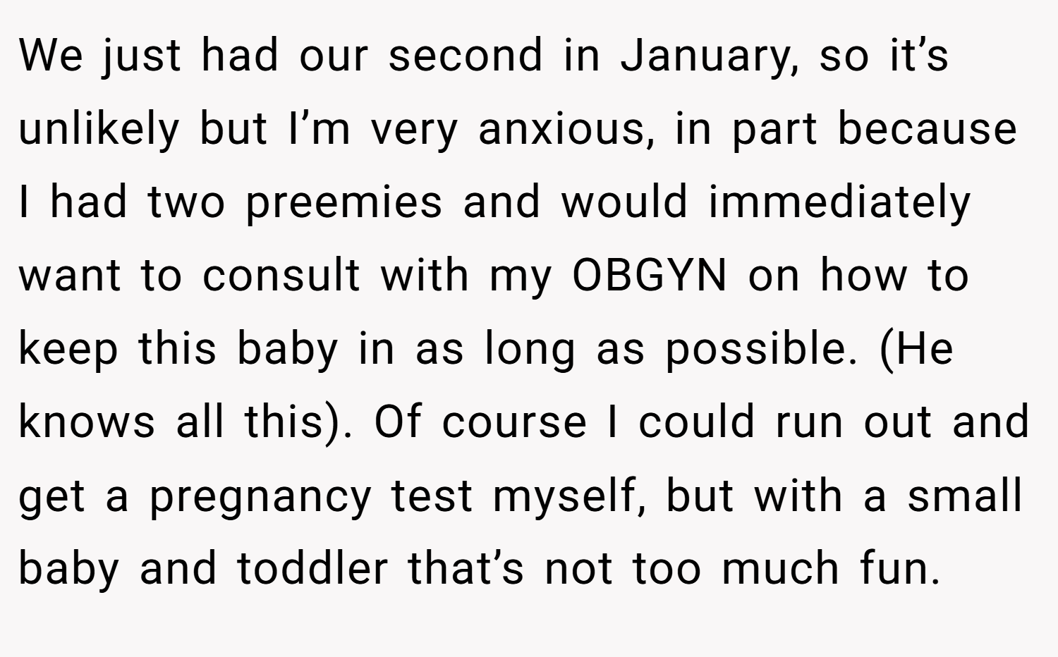 We just had our second in January, so it’s unlikely but I’m very anxious, in part because I had two preemies and would immediately want to consult with my OBGYN on how to keep this baby in as long as possible. (He knows all this). Of course I could run out and get a pregnancy test myself, but with a small baby and toddler that’s not too much fun.