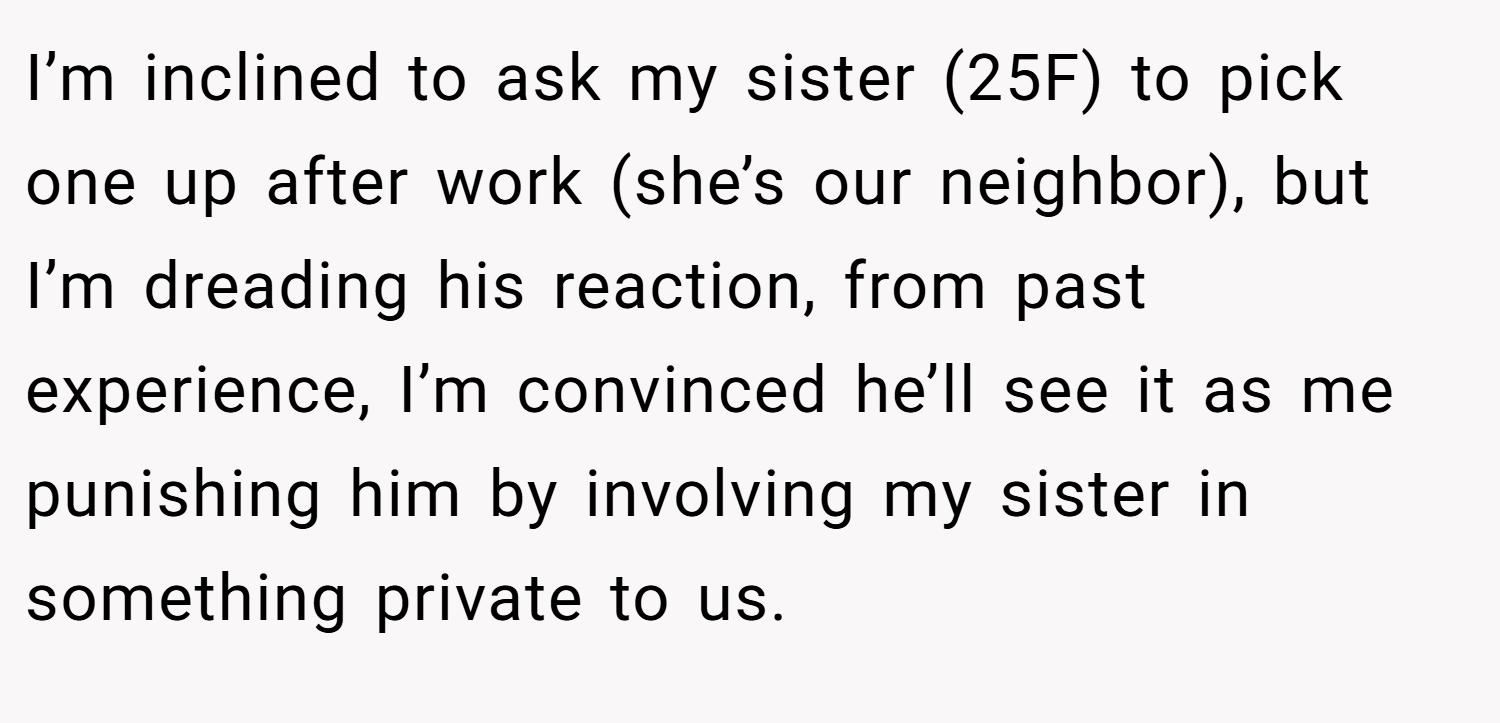 I’m inclined to ask my sister (25F) to pick one up after work (she’s our neighbor), but I’m dreading his reaction, from past experience, I’m convinced he’ll see it as me punishing him by involving my sister in something private to us.