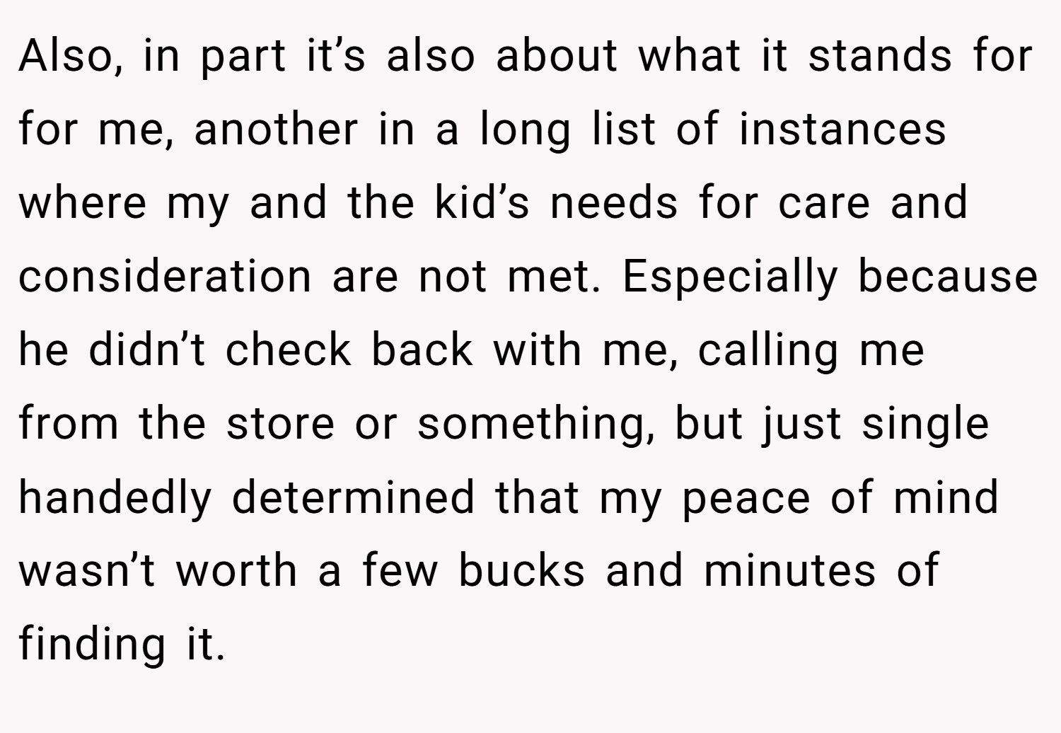 Also, in part it’s also about what it stands for for me, another in a long list of instances where my and the kid’s needs for care and consideration are not met. Especially because he didn’t check back with me, calling me from the store or something, but just single handedly determined that my peace of mind wasn’t worth a few bucks and minutes of finding it.