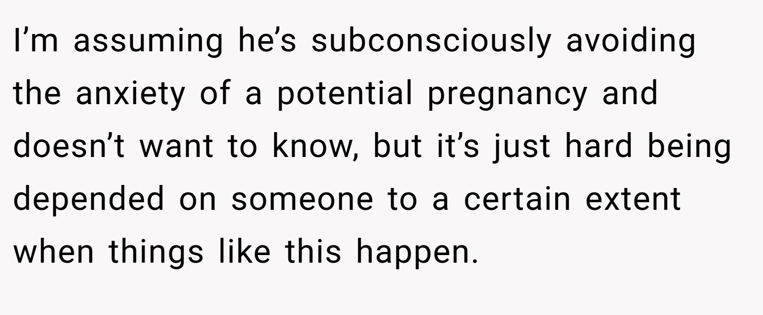 I’m assuming he’s subconsciously avoiding the anxiety of a potential pregnancy and doesn’t want to know, but it’s just hard being depended on someone to a certain extent when things like this happen.
