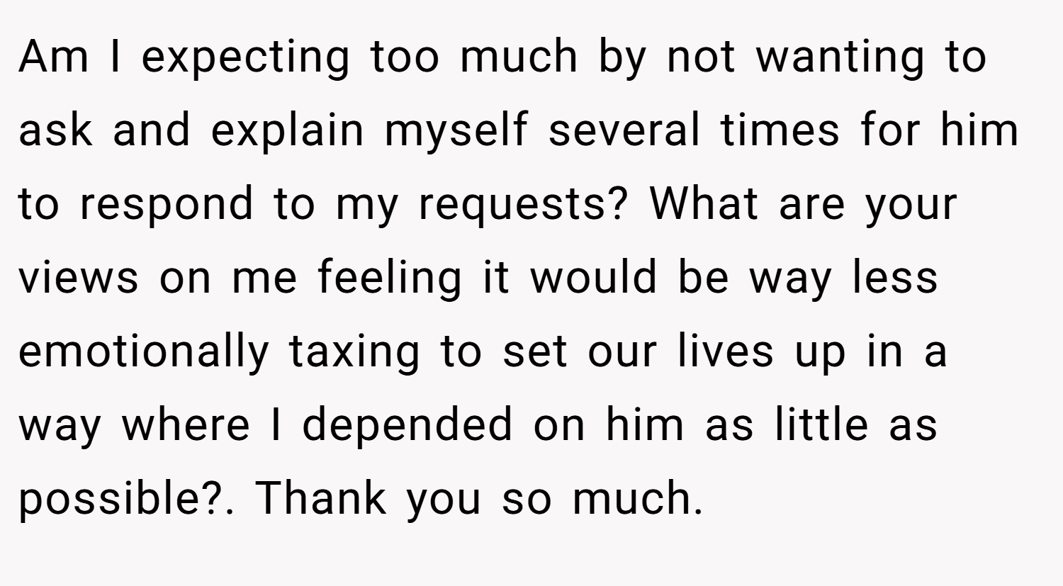 Am I expecting too much by not wanting to ask and explain myself several times for him to respond to my requests? What are your views on me feeling it would be way less emotionally taxing to set our lives up in a way where I depended on him as little as possible?. Thank you so much.