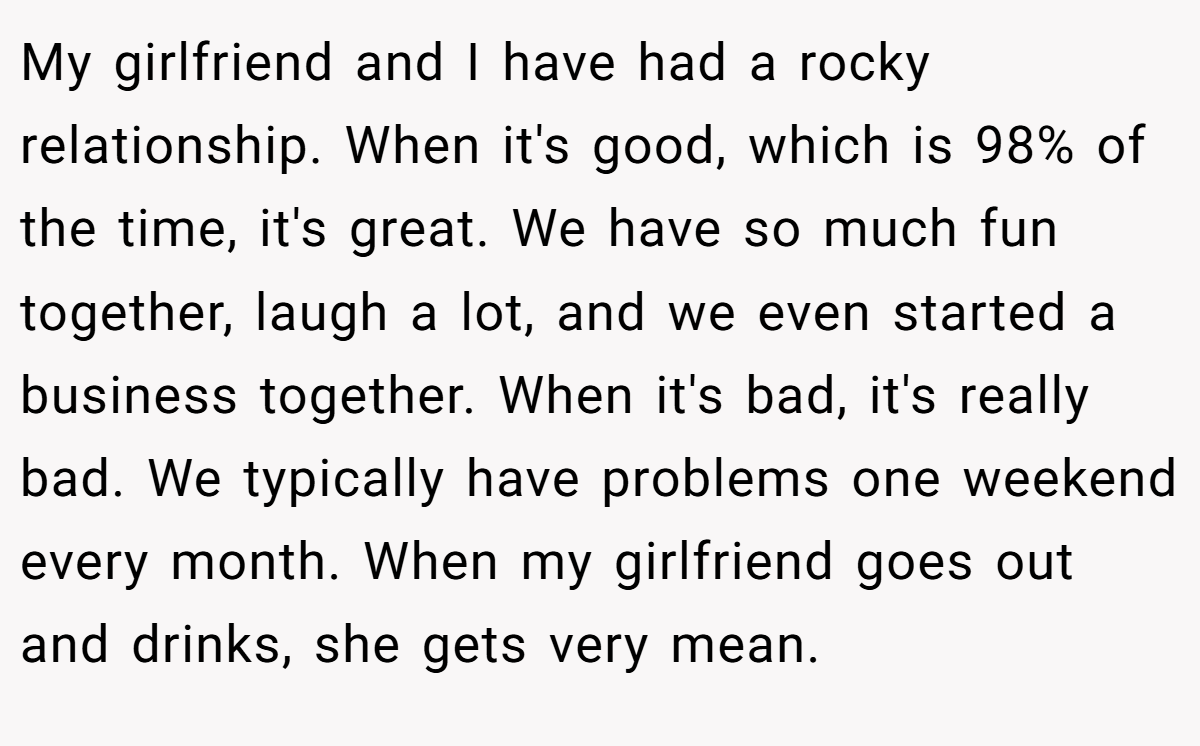 My girlfriend and I have had a rocky relationship. When it's good, which is 98% of the time, it's great. We have so much fun together, laugh a lot, and we even started a business together. When it's bad, it's really bad. We typically have problems one weekend every month. When my girlfriend goes out and drinks, she gets very mean.