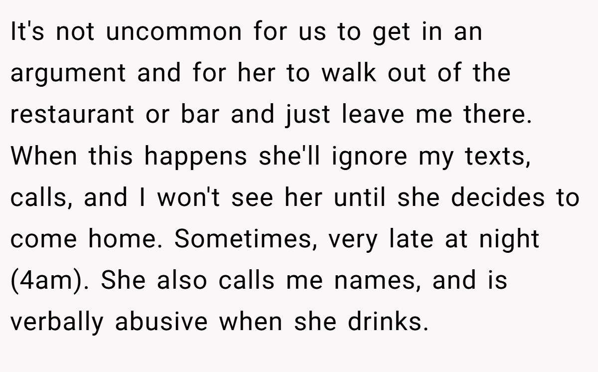 It's not uncommon for us to get in an argument and for her to walk out of the restaurant or bar and just leave me there. When this happens she'll ignore my texts, calls, and I won't see her until she decides to come home. Sometimes, very late at night (4am). She also calls me names, and is verbally abusive when she drinks.