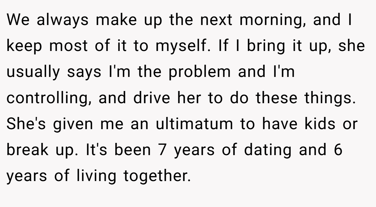 We always make up the next morning, and I keep most of it to myself. If I bring it up, she usually says I'm the problem and I'm controlling, and drive her to do these things. She's given me an ultimatum to have kids or break up. It's been 7 years of dating and 6 years of living together.