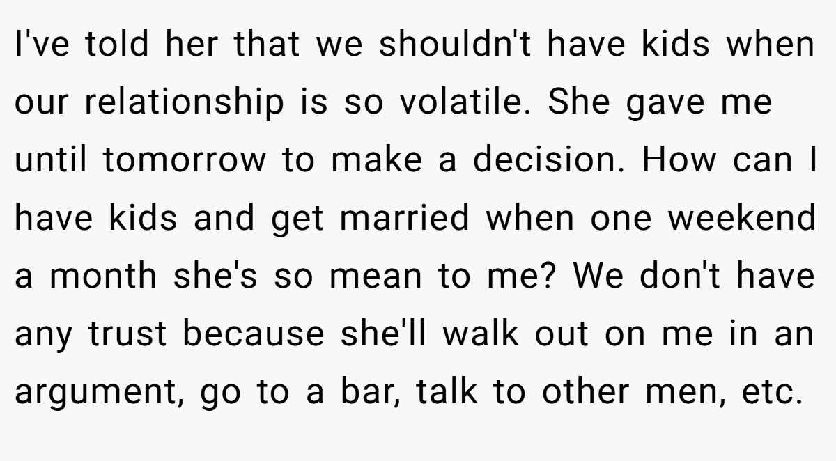 I've told her that we shouldn't have kids when our relationship is so volatile. She gave me until tomorrow to make a decision. How can I have kids and get married when one weekend a month she's so mean to me? We don't have any trust because she'll walk out on me in an argument, go to a bar, talk to other men, etc.