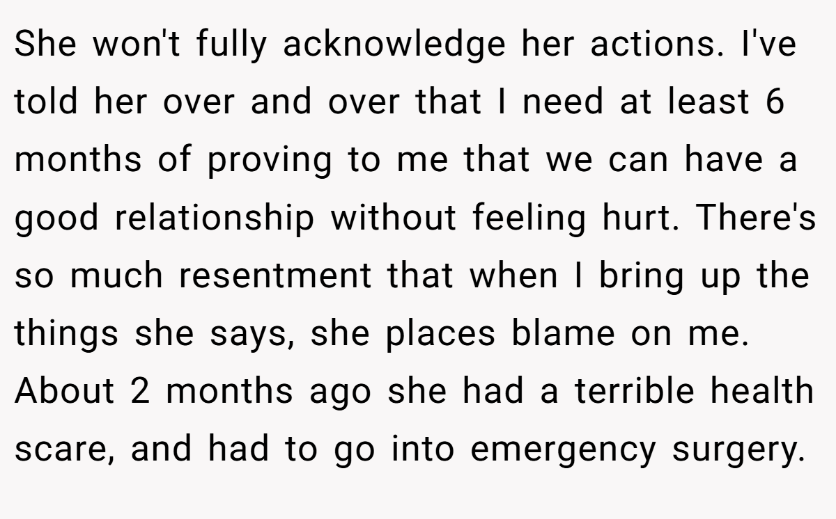 She won't fully acknowledge her actions. I've told her over and over that I need at least 6 months of proving to me that we can have a good relationship without feeling hurt. There's so much resentment that when I bring up the things she says, she places blame on me. About 2 months ago she had a terrible health scare, and had to go into emergency surgery.