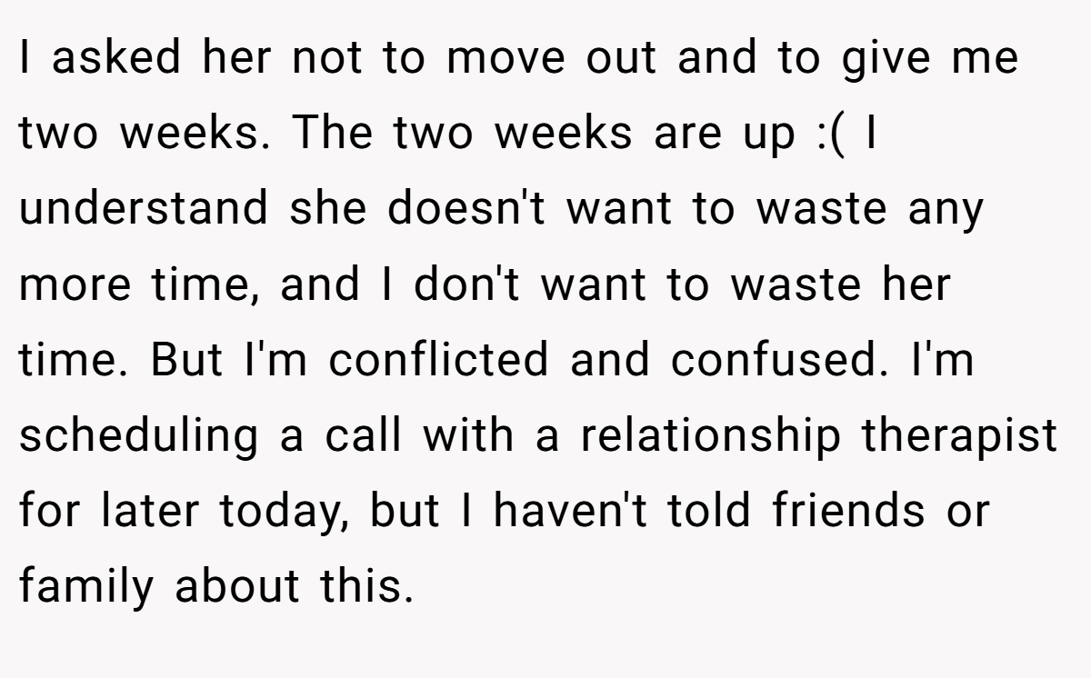 I asked her not to move out and to give me two weeks. The two weeks are up :( I understand she doesn't want to waste any more time, and I don't want to waste her time. But I'm conflicted and confused. I'm scheduling a call with a relationship therapist for later today, but I haven't told friends or family about this.