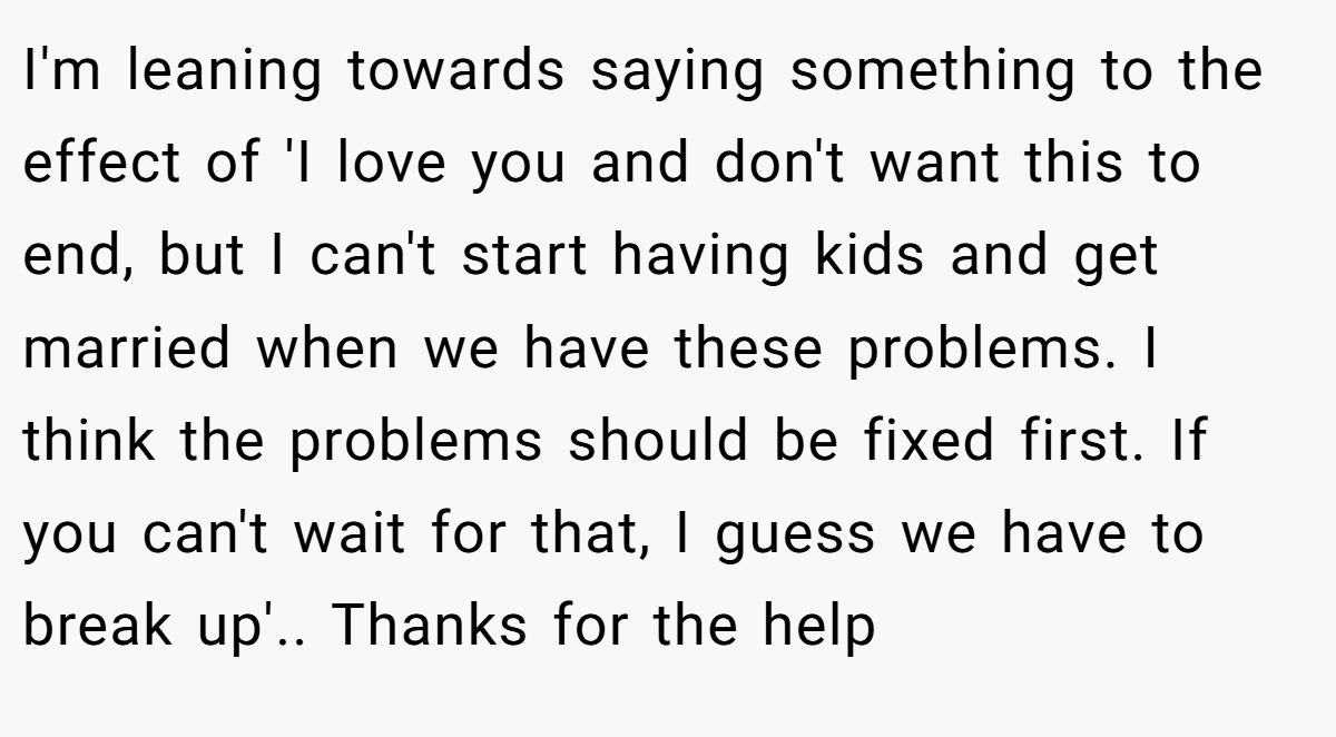 I'm leaning towards saying something to the effect of 'I love you and don't want this to end, but I can't start having kids and get married when we have these problems. I think the problems should be fixed first. If you can't wait for that, I guess we have to break up'.. Thanks for the help