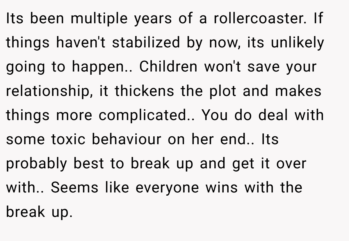 Its been multiple years of a rollercoaster. If things haven't stabilized by now, its unlikely going to happen.. Children won't save your relationship, it thickens the plot and makes things more complicated.. You do deal with some toxic behaviour on her end.. Its probably best to break up and get it over with.. Seems like everyone wins with the break up.
