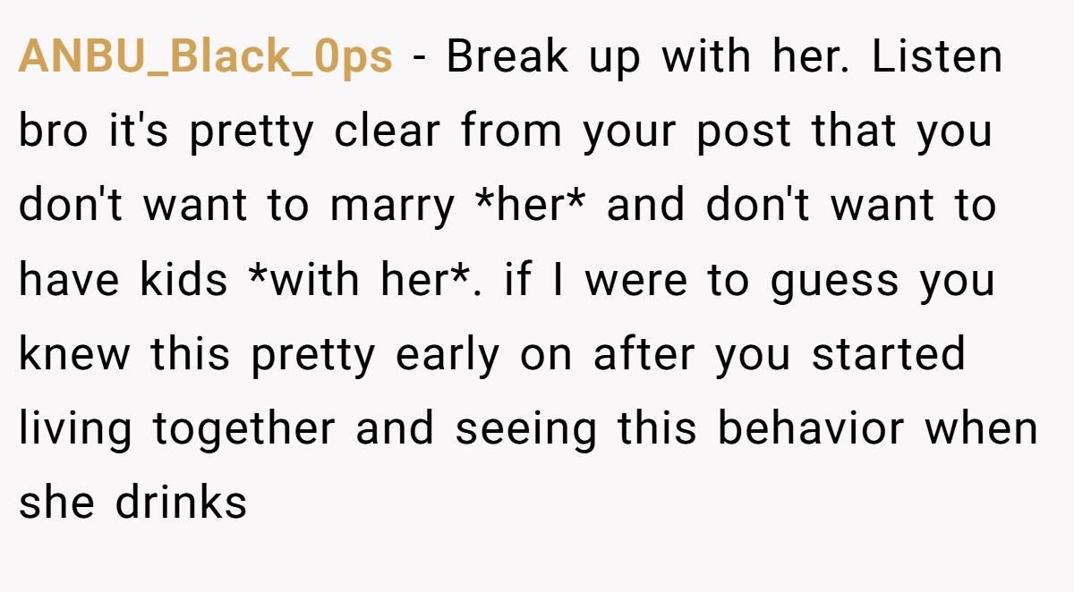 ANBU_Black_0ps − Break up with her. Listen bro it's pretty clear from your post that you don't want to marry *her* and don't want to have kids *with her*. if I were to guess you knew this pretty early on after you started living together and seeing this behavior when she drinks