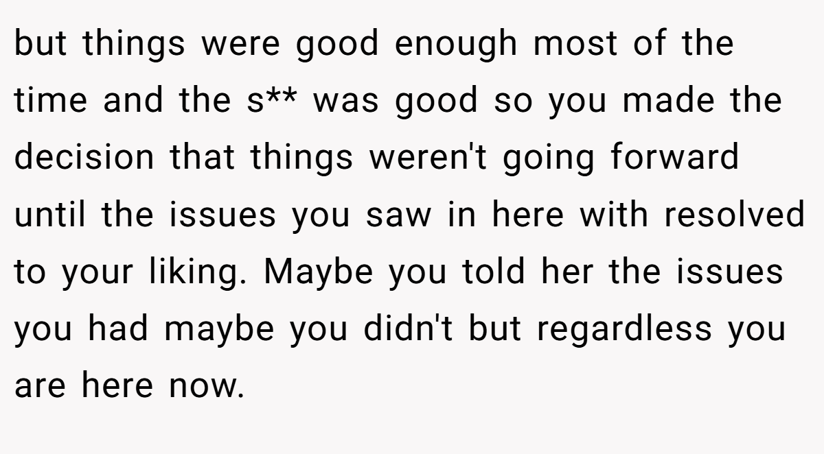 but things were good enough most of the time and the s** was good so you made the decision that things weren't going forward until the issues you saw in here with resolved to your liking. Maybe you told her the issues you had maybe you didn't but regardless you are here now.