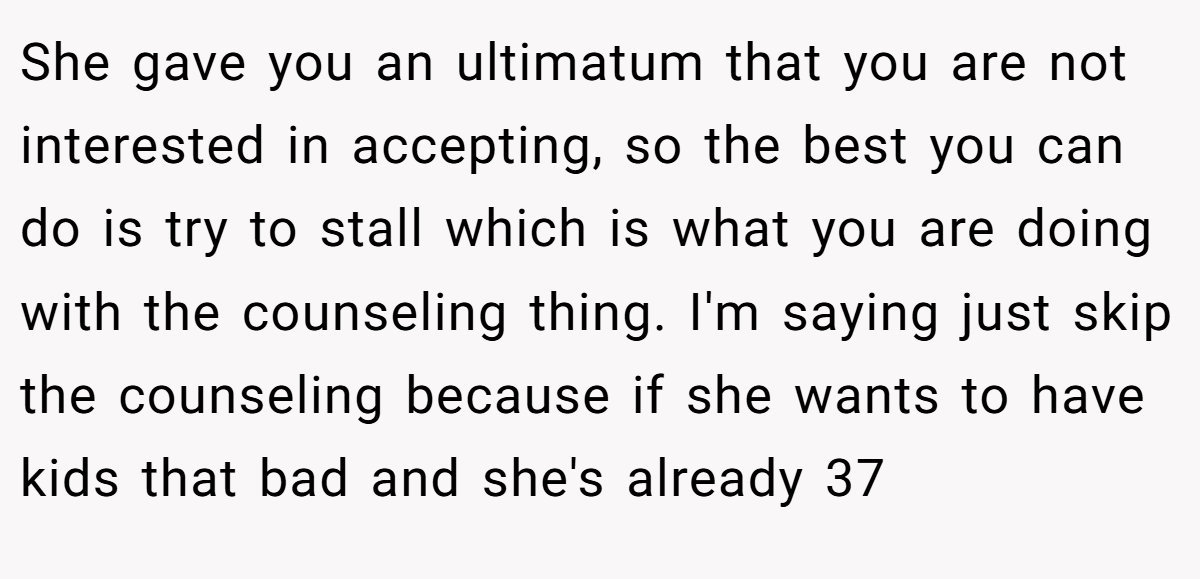 She gave you an ultimatum that you are not interested in accepting, so the best you can do is try to stall which is what you are doing with the counseling thing. I'm saying just skip the counseling because if she wants to have kids that bad and she's already 37