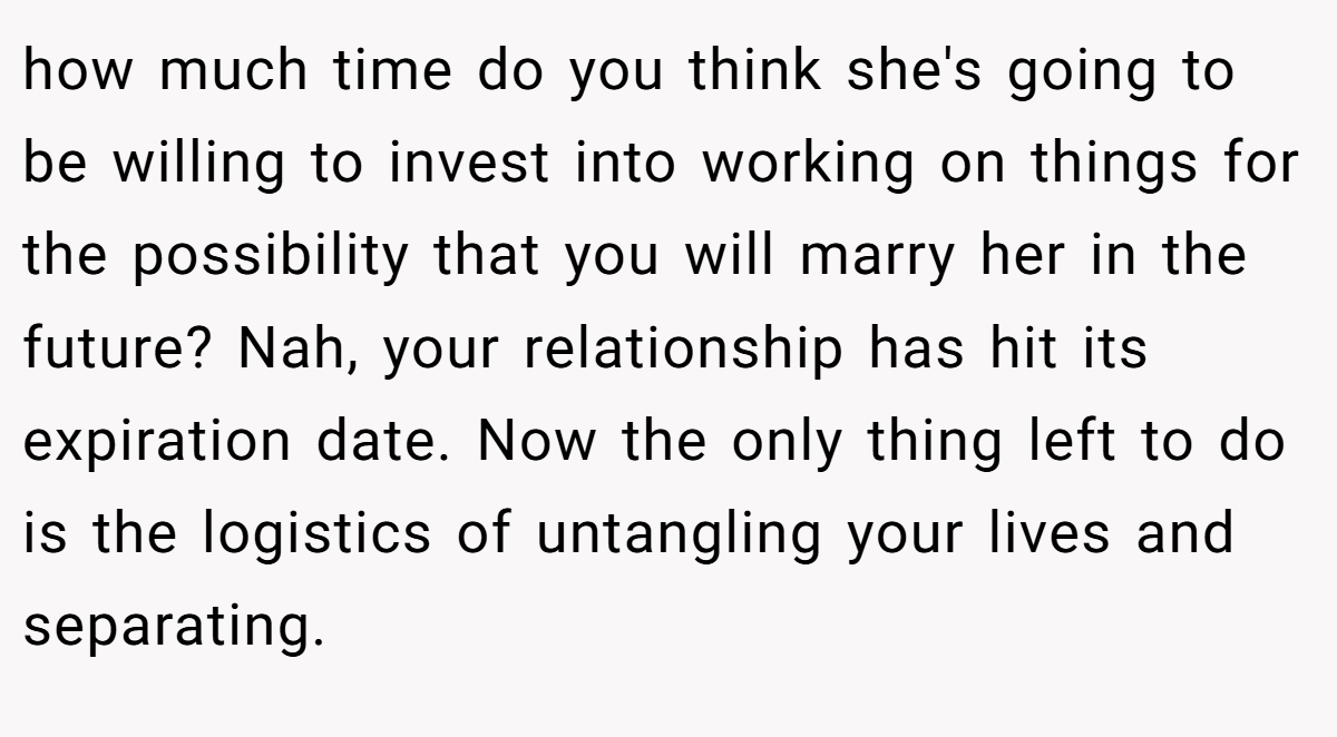 how much time do you think she's going to be willing to invest into working on things for the possibility that you will marry her in the future? Nah, your relationship has hit its expiration date. Now the only thing left to do is the logistics of untangling your lives and separating.