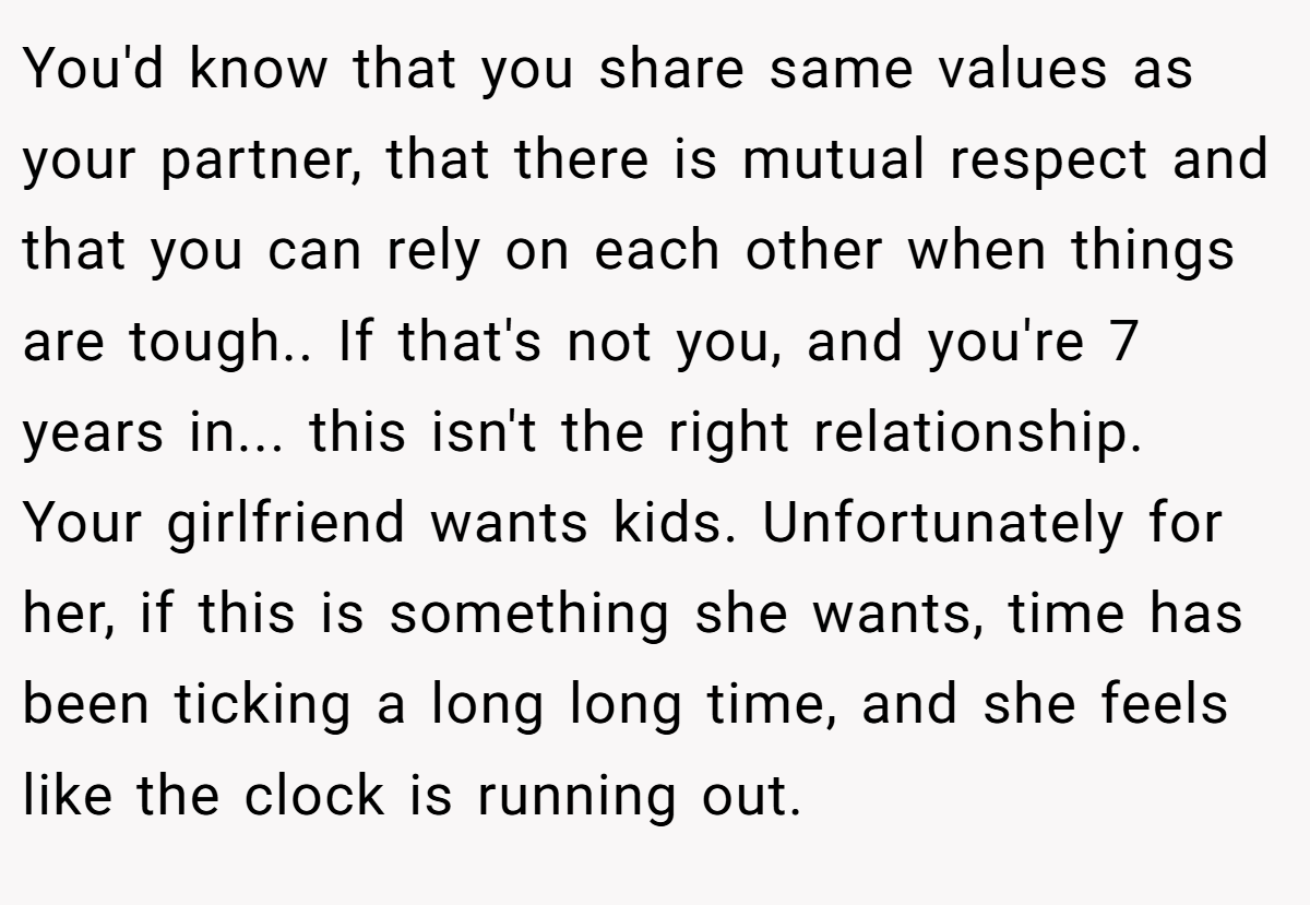 You'd know that you share same values as your partner, that there is mutual respect and that you can rely on each other when things are tough.. If that's not you, and you're 7 years in... this isn't the right relationship. Your girlfriend wants kids. Unfortunately for her, if this is something she wants, time has been ticking a long long time, and she feels like the clock is running out.