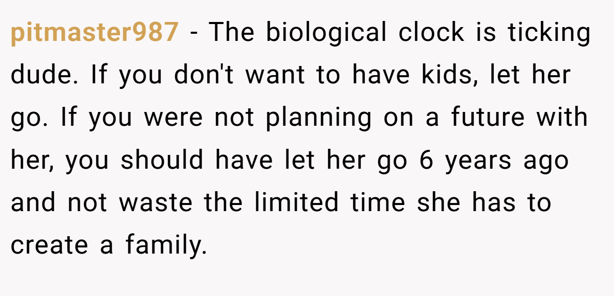 pitmaster987 − The biological clock is ticking dude. If you don't want to have kids, let her go. If you were not planning on a future with her, you should have let her go 6 years ago and not waste the limited time she has to create a family.